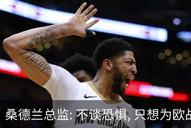 桑德兰总监: 不谈恐惧, 只想为欧战做好准备