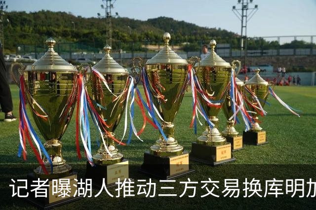 记者曝湖人推动三方交易换库明加：送走范德比尔特+克内克特
